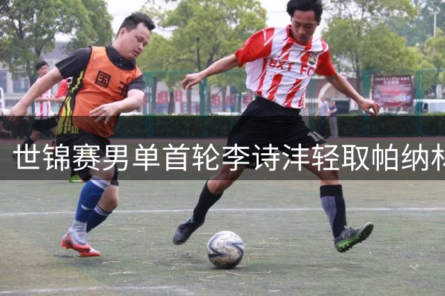 世锦赛男单首轮李诗沣轻取帕纳林 顺利挺进32强