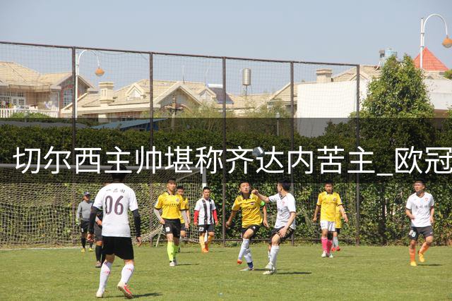 切尔西主帅堪称齐达内苦主 欧冠对决皇马未尝败绩