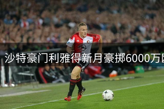 沙特豪门利雅得新月豪掷6000万欧锁定沃特金斯 本泽马或遭解约