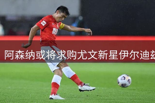 阿森纳或将求购尤文新星伊尔迪兹 老妇人视其为非卖品
