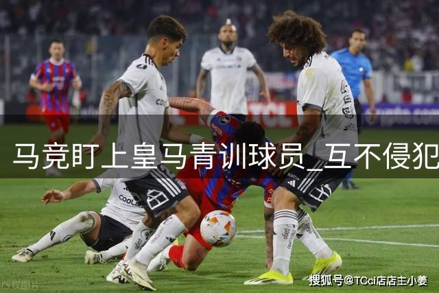 马竞盯上皇马青训球员 互不侵犯条约面临破裂